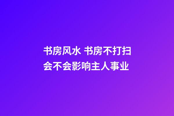 书房风水 书房不打扫会不会影响主人事业